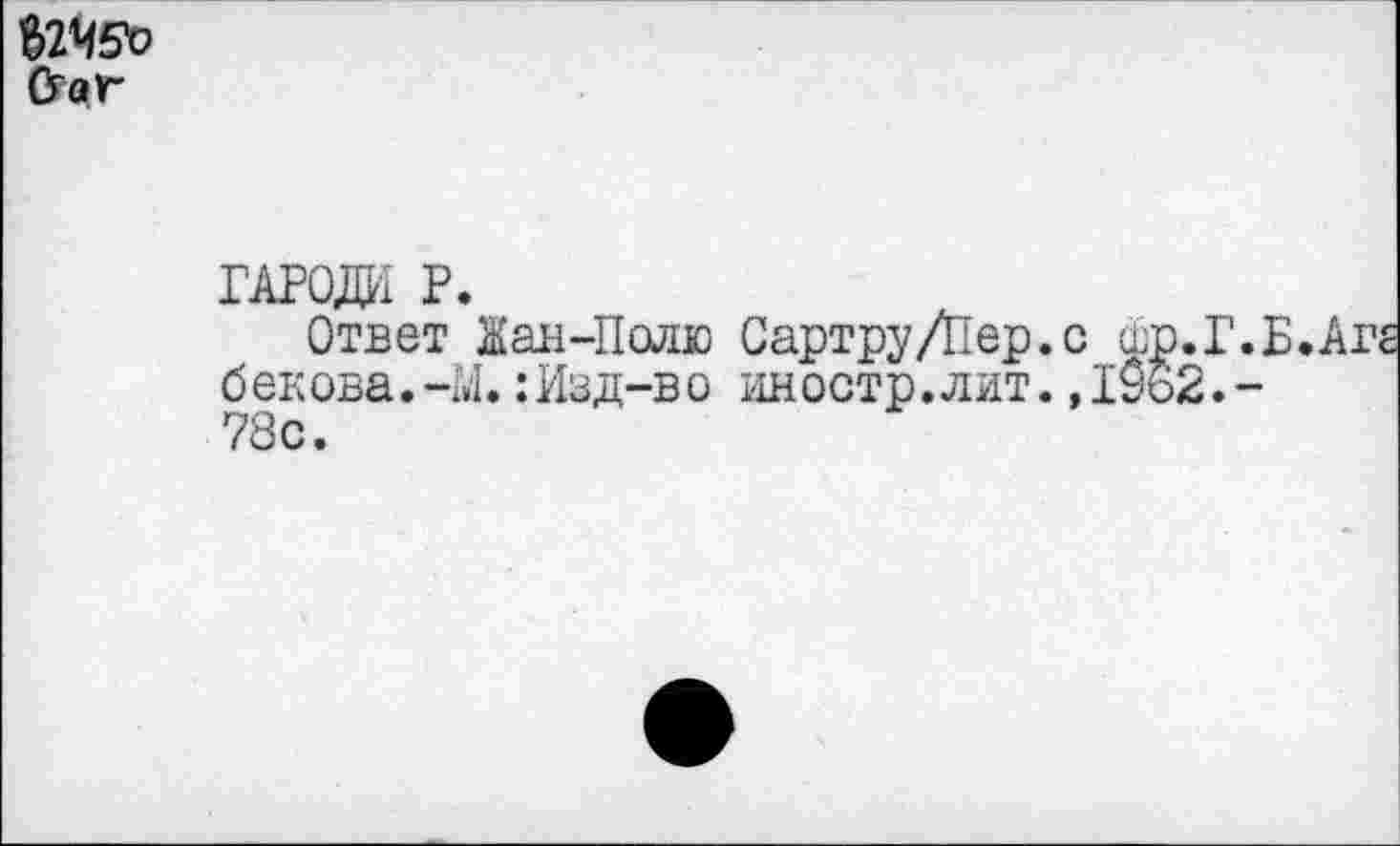 ﻿$2Ч5Ъ &ау~
ГАРОДИ Р.
Ответ Жан-Полю Сартру/Пер.с шр.Г.Б.Аг б ек ова.-М.:Изд-в о иностр.лит.,19о2.-78с.